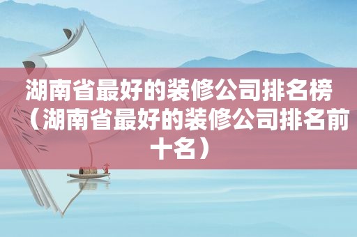 湖南省最好的装修公司排名榜（湖南省最好的装修公司排名前十名）