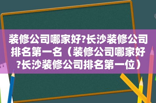 装修公司哪家好?长沙装修公司排名第一名（装修公司哪家好?长沙装修公司排名第一位）