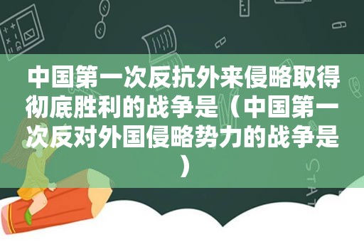 中国第一次反抗外来侵略取得彻底胜利的战争是（中国第一次反对外国侵略势力的战争是）