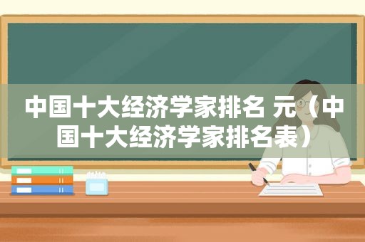 中国十大经济学家排名 元（中国十大经济学家排名表）