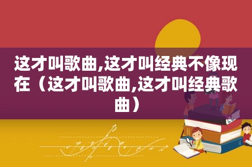 这才叫歌曲,这才叫经典不像现在（这才叫歌曲,这才叫经典歌曲）