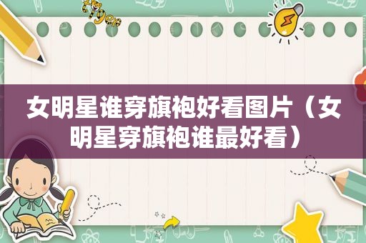 女明星谁穿旗袍好看图片（女明星穿旗袍谁最好看）