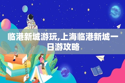 临港新城游玩,上海临港新城一日游攻略