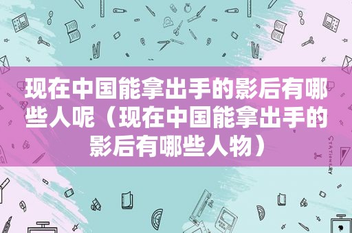 现在中国能拿出手的影后有哪些人呢（现在中国能拿出手的影后有哪些人物）