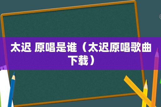 太迟 原唱是谁（太迟原唱歌曲下载）