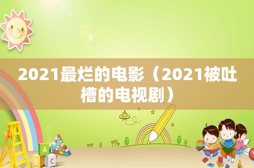 2021最烂的电影（2021被吐槽的电视剧）