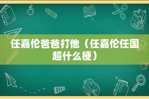 任嘉伦爸爸打他（任嘉伦任国超什么梗）