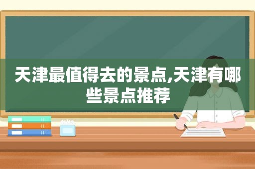 天津最值得去的景点,天津有哪些景点推荐