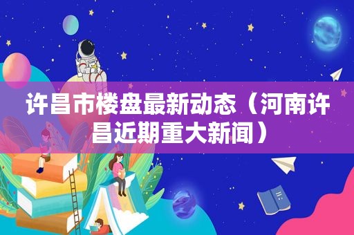 许昌市楼盘最新动态（河南许昌近期重大新闻）