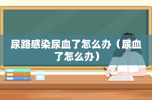 尿路感染尿血了怎么办（尿血了怎么办）