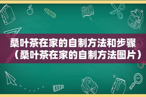 桑叶茶在家的自制方法和步骤（桑叶茶在家的自制方法图片）