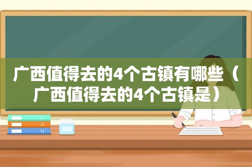 广西值得去的4个古镇有哪些（广西值得去的4个古镇是）