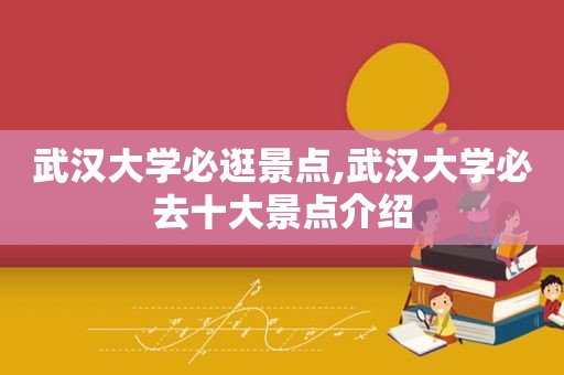 武汉大学必逛景点,武汉大学必去十大景点介绍