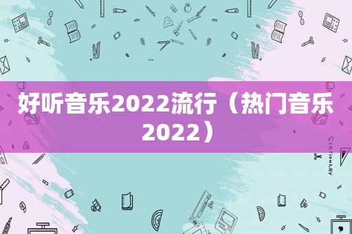 好听音乐2022流行（热门音乐2022）