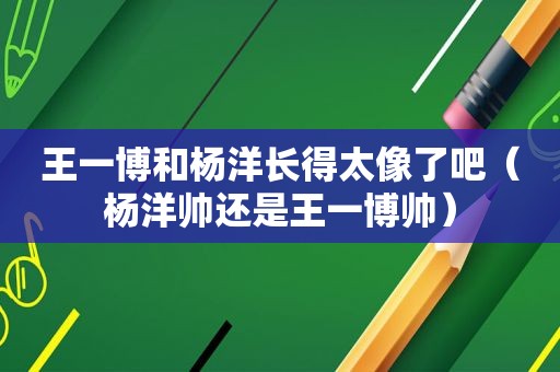 王一博和杨洋长得太像了吧（杨洋帅还是王一博帅）