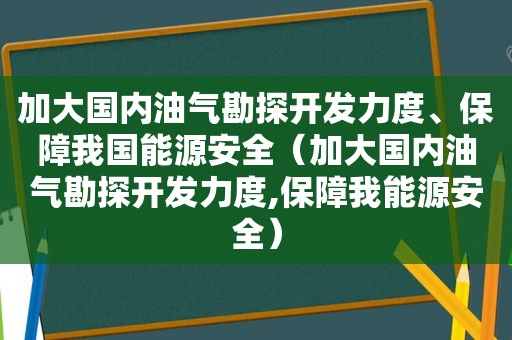 加大国内油气勘探开发力度、保障我国能源安全（加大国内油气勘探开发力度,保障我能源安全）