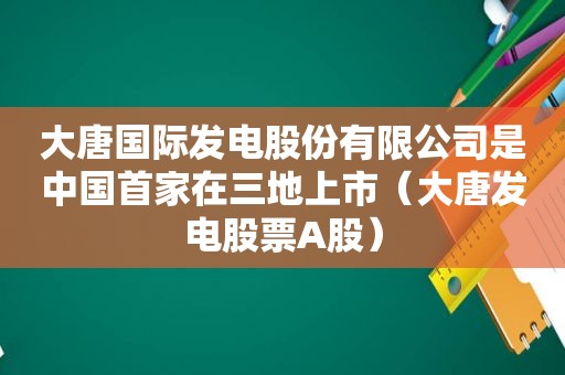 大唐国际发电股份有限公司是中国首家在三地上市（大唐发电股票A股）