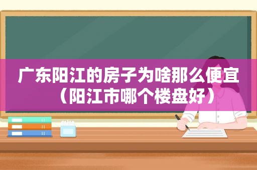 广东阳江的房子为啥那么便宜（阳江市哪个楼盘好）