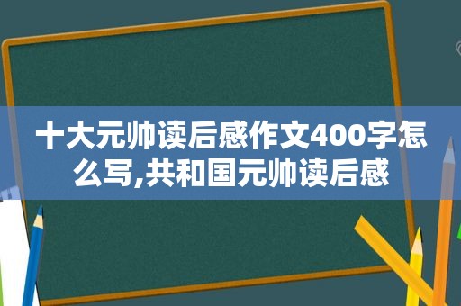 十大元帅读后感作文400字怎么写,共和国元帅读后感