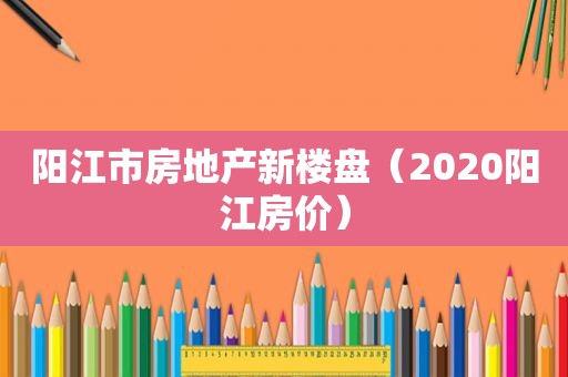 阳江市房地产新楼盘（2020阳江房价）