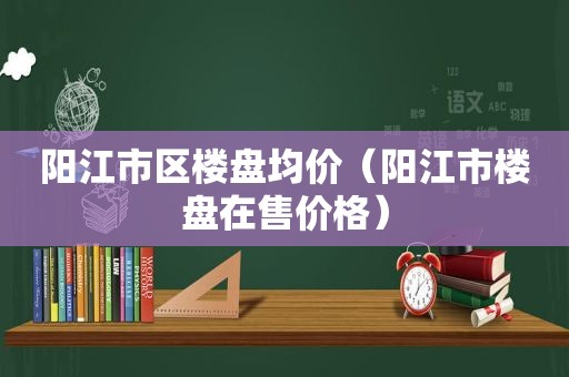 阳江市区楼盘均价（阳江市楼盘在售价格）