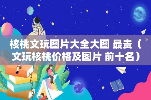 核桃文玩图片大全大图 最贵（文玩核桃价格及图片 前十名）