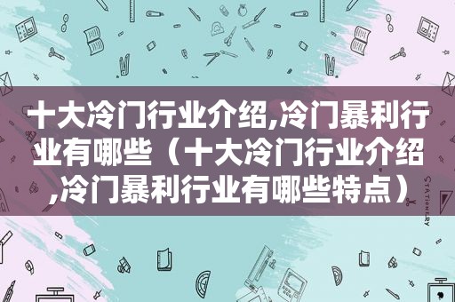 十大冷门行业介绍,冷门暴利行业有哪些（十大冷门行业介绍,冷门暴利行业有哪些特点）