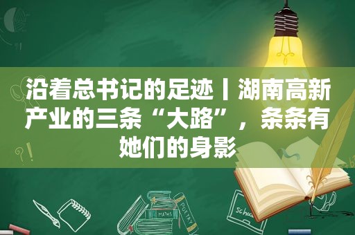 沿着总书记的足迹丨湖南高新产业的三条“大路”，条条有她们的身影