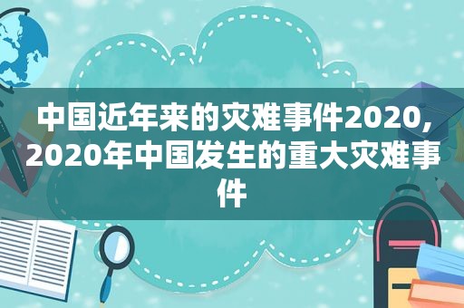 中国近年来的灾难事件2020,2020年中国发生的重大灾难事件