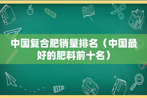 中国复合肥销量排名（中国最好的肥料前十名）