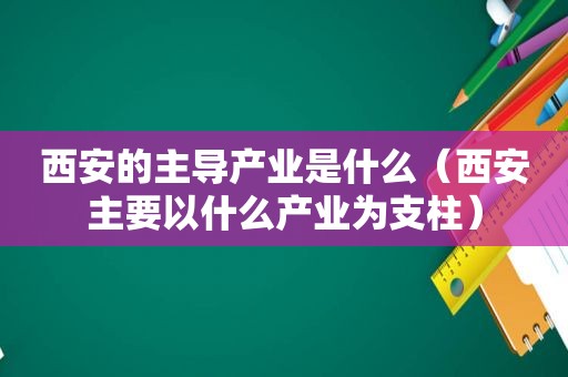 西安的主导产业是什么（西安主要以什么产业为支柱）