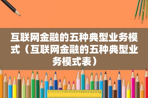 互联网金融的五种典型业务模式（互联网金融的五种典型业务模式表）