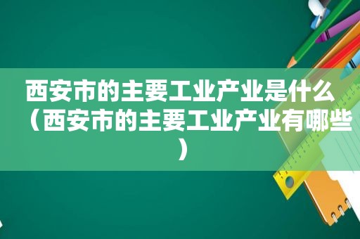 西安市的主要工业产业是什么（西安市的主要工业产业有哪些）