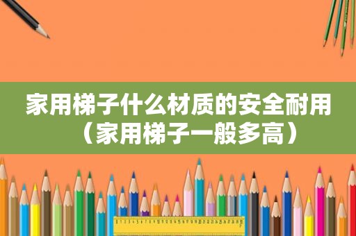 家用梯子什么材质的安全耐用（家用梯子一般多高）