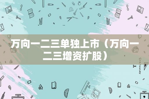 万向一二三单独上市（万向一二三增资扩股）