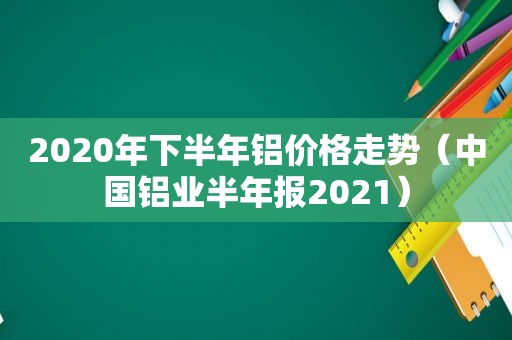 2020年下半年铝价格走势（中国铝业半年报2021）