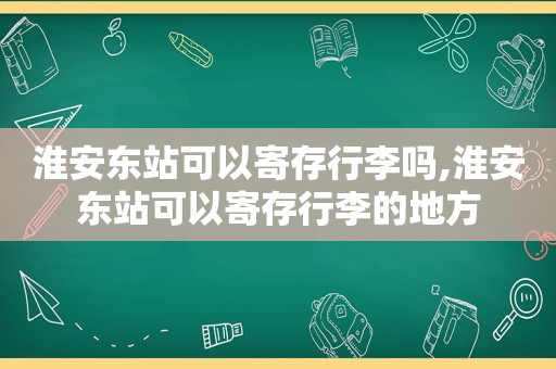 淮安东站可以寄存行李吗,淮安东站可以寄存行李的地方