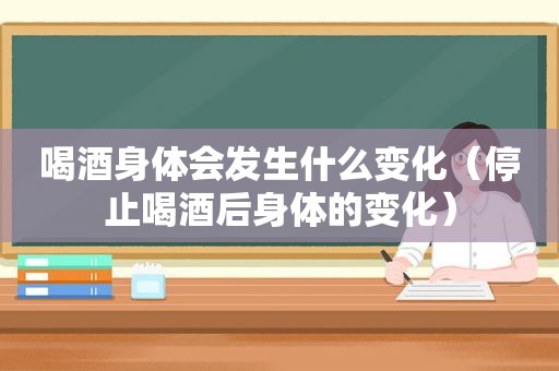 喝酒身体会发生什么变化（停止喝酒后身体的变化）