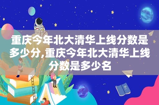 重庆今年北大清华上线分数是多少分,重庆今年北大清华上线分数是多少名