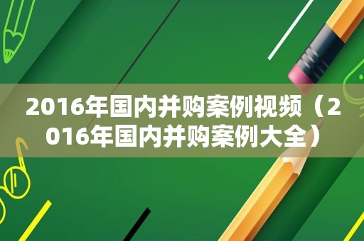 2016年国内并购案例视频（2016年国内并购案例大全）