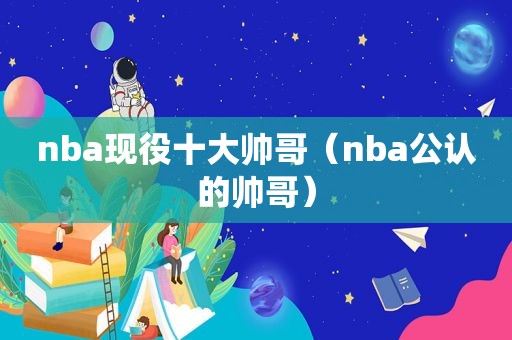 nba现役十大帅哥（nba公认的帅哥）