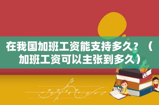 在我国加班工资能支持多久？（加班工资可以主张到多久）