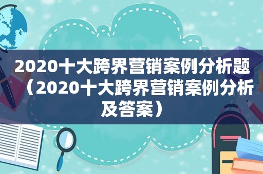 2020十大跨界营销案例分析题（2020十大跨界营销案例分析及答案）