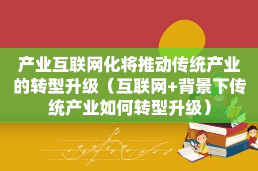 产业互联网化将推动传统产业的转型升级（互联网+背景下传统产业如何转型升级）