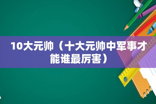 10大元帅（十大元帅中军事才能谁最厉害）  第1张