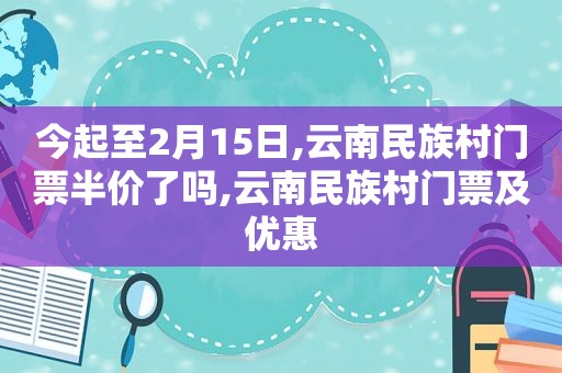 今起至2月15日,云南民族村门票半价了吗,云南民族村门票及优惠