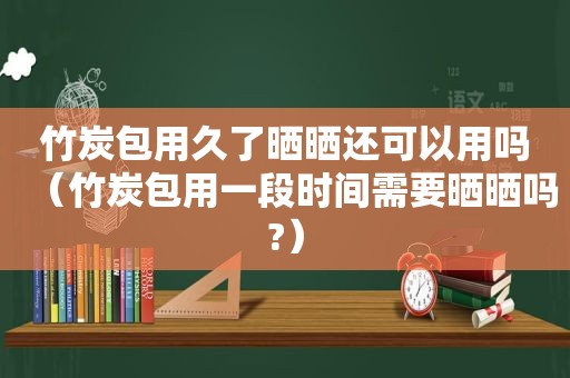 竹炭包用久了晒晒还可以用吗（竹炭包用一段时间需要晒晒吗?）