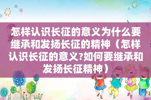 怎样认识长征的意义为什么要继承和发扬长征的精神（怎样认识长征的意义?如何要继承和发扬长征精神）