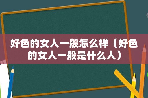 好色的女人一般怎么样（好色的女人一般是什么人）