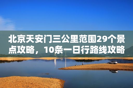 北京天安门三公里范围29个景点攻略，10条一日行路线攻略